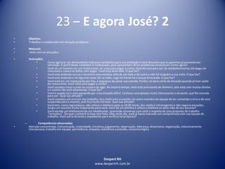Despert RH
www.despertrh.com.br
23 – E agora José? 2
• Objetivo:
• Trabalharo colaboradorem situação problema
• Material:
• texto com as situações.
• Instruções:
• Como agiria se um demandante indicasse candidatos para sua avaliação e você descobre que os gerentes já prometeram
admissão. O perfil desse candidato é inadequado, pois apresentam sérios problemas emocionais. Como agiria?
• Você vê um homem em um restaurante, no caixa para pagar a conta. Quando está para sair do estabelecimento,ele pega um
chocolatee coloca no bolso, sem pagar. Você está atrás dele. O que faz?
• Você está andando na rua e encontra uma carteira, olha de um lado e de outro e não há ninguém a sua volta. O que faz?
• Você está andando e vê algumas notas ($) no chão. Logo há frente há crianças brincando. O que faz?
• Você está em um restaurante por kilo, e esqueceu de pesar sua comida. Porém, só dará conta da situação quando já tiver saído
do restaurante. Você volta para pagar a conta?
• Você recebeu troco a mais na compra de algo. Ao mesmo tempo, você está precisando de dinheiro, pois está com muitas dívidas
e o salário não está adiantando. O que faz?
• Você é casado (a) e está passando por uma situação difícil. Conhece uma pessoa muito interessante e atraente, que lhe convida
para sair. Qual sua atitude?
• Você cometeu um erro em seu trabalho. Seu chefe está acusando um outro membro da equipe de ter cometido o erro e dá uma
suspensão para o mesmo, pois fica muito nervoso. Qual sua atitude?
• Você tem, como regra básica, não utilizaro telefone após as 18:00 horas. Seu chefe é intransigente e não negocia exceções.
Surgiu um assunto muito importante para você. Você dá um jeitinho e utiliza o telefone ou abre mão de seu assunto?
• Você atende um telefonema de um Headhunter, querendo conversar com você a respeito de uma proposta de trabalho
“tentadora”. Ele quer conhecê-lo hoje sem falta. Mas neste dia, você já havia marcado um compromisso com sua equipe de
trabalho. Você sairia durante o expediente para verificartal proposta?
– Competênciasobservadas:
• Atenção concentrada, Comunicação, criatividade,iniciativa,julgamento, observação, liderança, dinamismo,negociação, relacionamento
interpessoal, trabalho em equipe, persistência, empatia, resistência a pressão, raciocíniológico
 