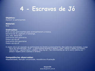 Despert RH
www.despertrh.com.br
4 - Escravos de Jó
Objetivo:
Aquecer os participantes
Material:
Bola
Instruções:
Pede-se aos participantes para acompanharem a música.
Escravos de Jó, jogavam o Caxamgá,
Tira, põe, deixa ficar
Guerreiros com guerreiros
Fazem zig-zig-zá
Guerreiros com guerreiros
Fazem zig-zig-zá
O objeto deve ser passado ao participante da direita sucessivamente. Nas palavras assinaladas, o jogo
deve ser dramatizado, (tira – o participante levanta o objeto), (põe- coloca o objeto na frente),
(deixa ficar – aponta para o objeto), (zig-zig-zá – faz movimentos de vai e vem), (último zá –
passa o objeto para a pessoa a direita)
Competências observadas:
Adaptabilidade, Atenção concentrada, resistência a frustração
 