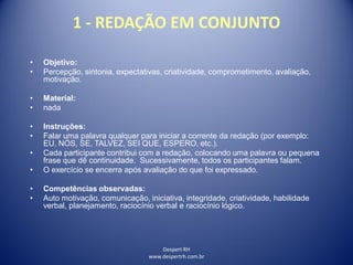 Despert RH
www.despertrh.com.br
1 - REDAÇÃO EM CONJUNTO
• Objetivo:
• Percepção, sintonia, expectativas, criatividade, comprometimento, avaliação,
motivação.
• Material:
• nada
• Instruções:
• Falar uma palavra qualquer para iniciar a corrente da redação (por exemplo:
EU, NÓS, SE, TALVEZ, SEI QUE, ESPERO, etc.).
• Cada participante contribui com a redação, colocando uma palavra ou pequena
frase que dê continuidade. Sucessivamente, todos os participantes falam.
• O exercício se encerra após avaliação do que foi expressado.
• Competências observadas:
• Auto motivação, comunicação, iniciativa, integridade, criatividade, habilidade
verbal, planejamento, raciocínio verbal e raciocínio lógico.
 