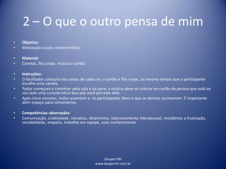 Despert RH
www.despertrh.com.br
2 – O que o outro pensa de mim
• Objetivo:
• Motivação e auto conhecimento
• Material:
• Canetas, fita crepe, música e cartão
• Instruções:
• O facilitador colocará nas costas de cada um, o cartão e fita crepe, ao mesmo tempo que o participante
escolhe uma caneta.
• Todos começam a caminhar pela sala e ao parar a música deve-se colocar no cartão da pessoa que está ao
seu lado uma característica boa que você percebe dele.
• Após cinco minutos, todos assentam e os participantes lêem o que os demais escreveram. É importante
abrir espaço para comentários.
• Competências observadas:
• Comunicação, criatividade, iniciativa, dinamismo, relacionamento interpessoal, resistência a frustração,
sociabilidade, empatia, trabalho em equipe, auto conhecimento.
 