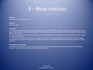 Despert RH
www.despertrh.com.br
3 – Boas notícias
• Objetivo:
• Motivação e auto conhecimento
• Material:
• Canetas, papel
• Instruções:
• 1 - O animador pode motivar o exercício da seguinte maneira: "Diariamente, todos nós recebemos notícias, boas ou más.
Algumas delas foram motivo de grande alegria e por isso as guardamos com perfeita nitidez. Vamos hoje recordar algumas
dessas boas notícias ".
2 - Logo após, explica como fazer o exercício: os participantes dispõem de 15 minutos para anotar na folha as três notícias
mais felizes de sua vida.
3 - As pessoas comentam suas notícias em plenário, a começar pelo animador, seguido pelo vizinho da direita e, assim,
sucessivamente, até que todos o façam. Em cada uma das vezes, os demais participantes podem dar seu parecer e fazer
perguntas.
• Competências observadas:
• Comunicação, criatividade, iniciativa, dinamismo, relacionamento interpessoal, resistência a frustração, sociabilidade,
empatia, trabalho em equipe, auto conhecimento, flexibilidade.
 