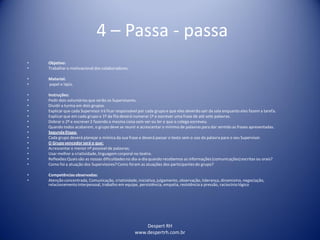 Despert RH
www.despertrh.com.br
4 – Passa - passa
• Objetivo:
• Trabalharo motivacionaldos colaboradores.
• Material:
• papel e lápis.
• Instruções:
• Pedirdois voluntários que serão os Supervisores.
• Dividira turma em dois grupos.
• Explicarque cada Supervisor irá ficar responsável por cada grupo e que eles deverão sair da sala enquanto eles fazem a tarefa.
• Explicarque em cada grupo o 1º da fila deverá numerar 1ª e escrever uma frase de até sete palavras.
• Dobrar o 2º e escrever 2 fazendo a mesma coisa sem ver ou ler o que o colega escreveu.
• Quando todos acabarem, o grupo deve se reunir e acrescentar o mínimo de palavras para dar sentido as frases apresentadas.
• SegundaEtapa:
• Cada grupo deverá planejar a mímica da sua frase e deverá passar o texto sem o uso da palavra para o seu Supervisor.
• O Grupo vencedorserá o que:
• Acrescentaro menor nº possível de palavras;
• Usar melhor a criatividade,linguagem corporal no teatro.
• Reflexões:Quaissão as nossas dificuldadesno dia-a-diaquando recebemos as informações(comunicações)escritas ou orais?
• Como foi a atuação dos Supervisores? Como foram as atuações dos participantes do grupo?
• Competênciasobservadas:
• Atenção concentrada, Comunicação, criatividade,iniciativa,julgamento, observação, liderança, dinamismo,negociação,
relacionamentointerpessoal, trabalho em equipe, persistência, empatia, resistência a pressão, raciocíniológico
 