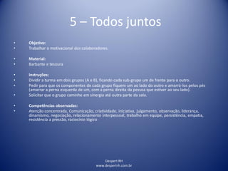 Despert RH
www.despertrh.com.br
5 – Todos juntos
• Objetivo:
• Trabalhar o motivacional dos colaboradores.
• Material:
• Barbante e tesoura
• Instruções:
• Dividir a turma em dois grupos (A e B), ficando cada sub-grupo um de frente para o outro.
• Pedir para que os componentes de cada grupo fiquem um ao lado do outro e amarrá-los pelos pés
(amarrar a perna esquerda de um, com a perna direita da pessoa que estiver ao seu lado).
• Solicitar que o grupo caminhe em sinergia até outra parte da sala.
• Competências observadas:
• Atenção concentrada, Comunicação, criatividade, iniciativa, julgamento, observação, liderança,
dinamismo, negociação, relacionamento interpessoal, trabalho em equipe, persistência, empatia,
resistência a pressão, raciocínio lógico
 