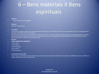 Despert RH
www.despertrh.com.br
6 – Bens materiais X Bens
espirituais
• Objetivo:
• aquecimentoe raciocíniológico
• Material:
• Folha de respostas, lápis
• Instruções:
• as folhas de respostas e pedir para colocarem respostas objetivas, com no máximo 2 palavras para as questões. Fazer uma rodada pedindo
para que cada integrante fale sua resposta.
• Pedirpara que eles troquem a palavra dinheiro pela palavra afeto. Fazer outra rodada, pedindo para que os integrantes falem as respostas
que haviam escrito anteriormente, agora com a nova palavra. Fazer uma analogia com o assunto: sentimento e materialismo;Como as
pessoas coordenam o lado afetivo e o lado material.
• Questão:
• COMO TRANSO MEU DINHEIRO?
• * Como Dou?
• * Como Peço?
• Como Empresto?
• Como Cobro?
• *Como Controlo?
• Competênciasobservadas:
• Comunicação,criatividade, iniciativa,dinamismo, relacionamentointerpessoal, resistência a frustração, sociabilidade,empatia, trabalho em
equipe, planejamento,auto conhecimento.
 