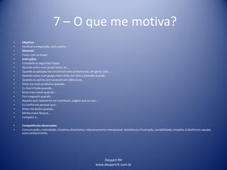 Despert RH
www.despertrh.com.br
7 – O que me motiva?
• Objetivo:
• Verificara integração, auto estima
• Material:
• Texto com as frases
• Instruções:
• Complete as seguintes frases:
• Quando entro num grupo novo, eu...
• Quando as pessoas me encontram pela primeira vez, em geral, elas...
• Quando estou num grupo novo sinto-me mais a vontade quando...
• Quando os outros permanecem em silêncio eu...
• Sinto-me mais produtivo quando...
• Eu fico irritado quando...
• Sinto mais medo quando...
• Fico magoado quando...
• Aqueles que realmente me conhecem, julgam que eu sou...
• Eu confio nas pessoas que...
• Sinto-me aceito quando...
• Minha maior força é...
• Competir é...
• Competênciasobservadas:
• Comunicação,criatividade, iniciativa,dinamismo, relacionamentointerpessoal, resistência a frustração, sociabilidade,empatia, trabalho em equipe,
auto conhecimento.
 