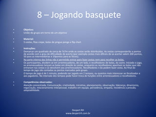 Despert RH
www.despertrh.com.br
8 – Jogando basquete
• Objetivo:
• União do grupo em torno de um objetivo
• Material:
• 5 cestas, fitas crepe, bolas de pingue ponge e flip chart
• Instruções:
• Demarcar um quadrado de cerca de 7x7m onde as cestas serão distribuídas. As cestas corresponderão a pontos
de acordo com o grau de dificuldade de acerto (por exemplo cestas mais difíceis de se acertar valem 200 pontos,
50 para as intermediárias e 10pontos para as fáceis).
• Na parte interna das linhas não é permitido entrar para fazer cestas nem para recolher as bolas.
• Os participantes, dividem-se em arremessadores, de um lado, e recolhedores de bolas, do outro. Iniciado o jogo,
os arremessadores lançam as bolas em direção às cestas, enquanto os recolhedores apanham as bolas que não
entraram nas cestas e as devolvem aos arremessadores. Recolhedores n ão podem fazer cesta. Ao final do
tempo de jogo são contados os pontos marcados pelo grupo.
• O tempo de jogo é de 1 minuto, podendo ser jogado em 2 tempos, ou quantos mais interessar ao focalizador e
aos jogadores. No intervalo dos tempos pode haver troca de funções entre arremessadores e recolhedores.
• Competências observadas:
• Atenção concentrada, Comunicação, criatividade, iniciativa, planejamento, observação, liderança, dinamismo,
negociação, relacionamento interpessoal, trabalho em equipe, persistência, empatia, resistência a pressão,
adaptabilidade.
 