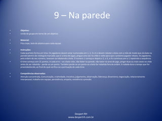 Despert RH
www.despertrh.com.br
9 – Na parede
• Objetivo:
• União do grupo em torno de um objetivo
• Material:
• Fita crepe, bola de plástico para cada equipe
• Instruções:
• Cada quarteto forma um time. Os jogadores devem estar numerados em 1, 2, 3 e 4 e devem rebater a bola com a mão de modo que ela bata na
parede (dentro do retângulo marcado, que é a área de jogo), pingue uma vez no chão e volte para que o próximo jogador rebata. Os jogadores,
pela ordem do seu número, revezam-serebatendo a bola. O número 1 começa e depois o 2, o 3, o 4 e continua com o 1 repetindo a sequência.
• O time começa com 21 pontos. A cada erro – se a bola rolar, não bater na parede, não bater na área de jogo, pingar duas ou mais vezes no chão
antes de ser rebatida – perde-se um ponto. Também perde-se um ponto se a bola for rebatida fora da ordem. A rodada dura o tempo que for
preestabelecido,ao final do qual verifica-sea pontuação de cada time.
• Competênciasobservadas:
• Atenção concentrada, Comunicação, criatividade,iniciativa,julgamento, observação, liderança, dinamismo,negociação, relacionamento
interpessoal, trabalho em equipe, persistência, empatia, resistência a pressão.
 