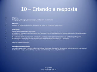 Despert RH
www.despertrh.com.br
10 – Criando a resposta
• Objetivo:
• Integração, interação, descontração, vitalizador, aquecimento
• Material:
• Cartões ou filipetas (respostas), impresso de apoio ao Facilitador (perguntas)
• Instruções:
• Os participantes sentam em círculo.
• A cada um é entregue, aleatoriamente, um pequeno cartão (ou filipeta) com respostas iguais ou semelhantes aos
exemplos abaixo.
• O Facilitador formula perguntas, uma a uma, sendo que a resposta está contida no cartão do participante.
• Não há lógica entre perguntas e respostas o que dá o tom de descontração à dinâmica.
• Perguntas na outra página
• Competências observadas:
• Atenção concentrada, Comunicação, criatividade, iniciativa, observação, dinamismo, relacionamento interpessoal,
trabalho em equipe, persistência, empatia, resistência a pressão, adaptabilidade.
 