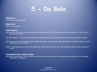 Despert RH
www.despertrh.com.br
5 - Da Bala
Objetivo:
Aquecer os participantes
Material:
Balas ou bombons
Instruções:
Pede-se aos participantes que saiam da sala enquanto o facilitador esconde nas cadeiras, nos móveis,
janelas, as balas.
Ao retornarem, o grupo deverá procurar pela sala e quando alguém achar uma bala deverá mostrar.
Após alguns minutos pedisse para todos sentarem e discutisse o que sentiram ao achar as balas, quem
não achou o que sentiu.
OBS: O facilitador deve ter mais balas em mãos para oferecer no final do jogo a quem não conseguiu
achar.
Competências observadas:
Atenção concentrada, criatividade, persistência, relacionamento interpessoal, resistência a frustração,
trabalho em equipe,
 