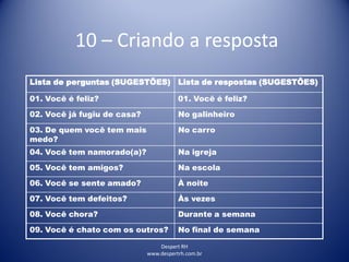 Despert RH
www.despertrh.com.br
10 – Criando a resposta
Lista de perguntas (SUGESTÕES) Lista de respostas (SUGESTÕES)
01. Você é feliz? 01. Você é feliz?
02. Você já fugiu de casa? No galinheiro
03. De quem você tem mais
medo?
No carro
04. Você tem namorado(a)? Na igreja
05. Você tem amigos? Na escola
06. Você se sente amado? À noite
07. Você tem defeitos? Às vezes
08. Você chora? Durante a semana
09. Você é chato com os outros? No final de semana
 