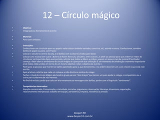 Despert RH
www.despertrh.com.br
12 – Círculo mágico
• Objetivo:
• Integraçãoou fechamento de evento
• Material:
• Pano com simbolos
• Instruções:
• Confeccionarum círculo de pano ou papel e nele colocar simbolos variados, como lua, sol,, estrela e outros. Confeccionar, também
balões de papel ou pano, com frases:
• Colocar o círculo no centro da sala, e os balões com os dizeres virados para baixo:
• Colocar uma música bem suave ( Bolero de Ravel: Kenny G; schubert, entre outros ), e pedir ao pessoal para que andem ao redor do
círculopor certo período:Após esse periodo, solicitar que todos se dêem as mãos e ouçam um pouco mais da música:O facilitador
começa a falar sobre o simbolismodo círculo mágico e o porque de sua utilização:É um momento de celebração:momento importante
onde todos estão unidos em torno de um mesmo objetivo ( citar o objetivo do evento ):
• Pedirpara as pessoas que tiverem os balões apontados para si, que lentamente, e na ordem desvirem um a um e leiam o que está nele
escrito:
• Após a leitura, solicitar que cada um coloque a mão direita no ombro do colega:
• Fechar o ritual do círculo Mágico alertando o grupo para os “dois braços” que temos: um para ajudar o colega, o companheiroou o
outro para cuidarmos de nós mesmos.
• Ao final da música, pedir que cada um leia novamente as mensagens dos balões, porém com o Ângulo do “sentimento”.
• Competênciasobservadas:
• Atenção concentrada, Comunicação, criatividade,iniciativa,julgamento, observação, liderança, dinamismo,negociação,
relacionamentointerpessoal, trabalho em equipe, persistência, empatia, resistência a pressão.
 