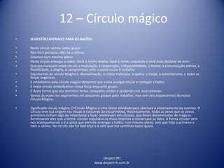 Despert RH
www.despertrh.com.br
12 – Círculo mágico
• SUGESTÕESDEFRASES PARA OS BALÕES:
• Neste círculo somos todos iguais:
• Não há o primeiro. Não há o último:
• Estamos num mesmo plano:
• Neste circulo enxergo a todos. Você à minha direita. Você à minha esquerda e você mais distânte de mim:
• Que permaneçam neste círculo a motivação, a cooperação, a disponibilidade, o ânimo, a comunicação afetiva, a
flexibilidade, a alegria, o compromisso com o outro e com o trabalho:
• Expulsamos do círculo Mágico a desmotivação, a crítica maliciosa, a apatia, a inveja, o autoritarismo, e todas as
forças negativas:
• E embalamos pelo círculo mágico deixamos que nossa energia circule e contagie a todos:
• E neste circulo simbolizamos nossa força enquanto grupo:
• É desta forma que nos sentimos fortes, enquanto unidos e ajudando-nos mutuamente:
• Vamos ás vezes nos separarmos em pequenos grupos para trabalhar, mas sem nos esquecermos do nosso
Círculo Mágico.
• Significado círculo mágico; O Círculo Mágico é uma ótima atividade para abertura e encerramento de eventos. O
Círculo teve sua origem nos rituais e costumes da era primitiva. Historicamente, todas as vezes que os povos
primitivos tinham algo de importante a fazer celebravam em círculos, que foram denominados de mágicos.
Acreditavam eles que a forma circular expulsava os maus espíritos e conservava os bons. A forma circular vem
nos acompanhando e é a única que permite enxergar a todos, num mesmo plano, sem que haja o primeiro e
nem o último. No círculo não há liderança e é nele que nos sentimos todos iguais.
 