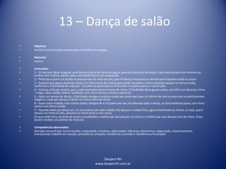Despert RH
www.despertrh.com.br
13 – Dança de salão
• Objetivo:
• Verificarcomunicação,cooperação e trabalho em equipe.
• Material:
• música
• Instruções:
• 1 – O instrutor deve imaginar uma forma criativade forma os pares, para um concurso de dança. Caso caia homem com homem ou
mulher com mulher, deixar, pois a atividade ficará mais engraçada.
• 2 – Pedir para que 4 a 6 duplas se posicionem no meio da sala, pois irã dançar enquanto os demais participantes serão os juizes:
• 3 – Explicar que alguns deverão dançar no ritmo certo da música que estiver tocando e outros deverão dançar no rítmo errado,
conformea criatividadede cada par. Escolher os pares para o rímo certo e os pares para o rímo errado.
• 4 – Colocar a fita de música, que a cada momento deverá trocar de rítmo. O facilitadordeve gravar antes, uma fita com diversos rítmo
- tnago, valsa, bailão, bolero, lambada, rock, entre outros, Iniciaro concurso.
• 5 – Após um tempo de dança, o facilitadordesliga a música e pede aos casais para que se retirem da sala e junto com os participantes
elegem o casal que dançou melhor no rítmo e fora do rítmo:
• 6 – Fazer outra rodada, com outros casais, sempre de 4 a 6 pares por vez: escolhendo após a dança, os dois melhores pares, um rítmo
certo e um rítmo errado:
• 7 – Quando todos jás dançaram, os vencedores de cada rodada irão dançar a rodada final, agora invertendo os ritmos, ou seja, quem
dançou no rítmo errado, dançará no rítmo certo e vice-versa:
• Os que estão fora, servirão de juises e escolherão o melhor par que dançou no rítmo e o melhor par que dançou fora do rítmo. Estes
devem receber um prêmio do instrutor.
• Competênciasobservadas:
• Atenção concentrada, Comunicação, criatividade,iniciativa,, observação, liderança, dinamismo,negociação, relacionamento
interpessoal, trabalho em equipe, persistência, empatia, resistência a pressão e resistência a frustração.
 