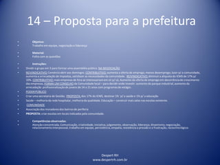 Despert RH
www.despertrh.com.br
14 – Proposta para a prefeitura
• Objetivo:
• Trabalho em equipe, negociação e liderança
• Material:
• Folha com as questões
• Instruções:
• Dividiro grupo em 3 para formar uma assembléia pública. NA NEGOCIAÇÃO
• REIVINDICATIVO:Comércio abrir aos domingos. CONTRIBUITIVO:aumenta a oferta de emprego, menos desemprego, lazer p/ a comunidade,
aumenta a arrecadação de impostos, satisfazer as necessidades da comunidade. REIVINDICATIVO:diminuir a alíquota do ICMS de 17% p/
10%. CONTRIBUITIVO:mais empresas de fora se interessariamem vir p/ cá, Aumento da oferta de emprego em decorrênciado crescimento
das empresas, FORMA UM CONSELHO da Comunidade local – para decidir onde investir. aumento do parque industrial, aumento da
arrecadação profissionalizaçãode jovens de 14 a 21 anos com programas de estágio.
• PODERPÚBLICO
• Criar uma secretaria de Gestão; PROPOSTA:dos 17% do ICMS, destinar 1% ´p/ a saúde e 1% p/ a educação
• Saúde – melhoria da rede hospitalar, melhoriada qualidade. Educação – construir mais salas nas escolas existente.
• COMUNIDADE
• Associação dos moradores dos bairros de periferia
• PROPOSTA: criar escolas em locais indicados pela comunidade.
• Competênciasobservadas:
• Atenção concentrada, Comunicação, criatividade,iniciativa,julgamento, observação, liderança, dinamismo,negociação,
relacionamentointerpessoal, trabalho em equipe, persistência, empatia, resistência a pressão e a frustração, raciocíniológico.
 