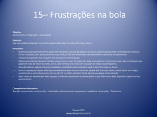 15– Frustrações na bola
Despert RH
www.despertrh.com.br
Objetivo:
Aquecimento / Integração / comunicação
Material:
Sala com cadeiras dispostas em círculo, papel sulfite, lápis / caneta, fita crepe / durex.
Instruções:
• Orientá-los para preencherem o papel com desabafos, através de palavras ou frases, sobre tudo que lhes incomoda (sem censura).
Por ex: situações pelas quais passaram, cuja aceitação foi mal elaborada, não importando a época do acontecimento.
• É importante garantir que ninguém lerá os depoimentos do grupo.
• Depois que todos escreverem na folha o que sentem, fazer do papel uma bola, amassando-o. É necessário que cada um amasse o seu
papel em volta da “bola” do outro, isto é, será formada uma bola com os papéis de todos os participantes.
• Quando todos os papéis estiverem amassados juntos formando uma bola, lacrá-la com fita crepe ou durex.
• Instruir o grupo para que a bola seja passada de um para o outro. Para isso, aquele que ficar com a bola, passará para um colega,
verbalizando o nome do receptor em voz alta. O receptor, portanto, ficará atento para pegar a bola atirada.
• Após a bola ter passado por todo o grupo, o instrutor questionará o mesmo sobre o que farão com a bola. Sugestão: jogá-la no lixo,
queimá-la etc..
Competênciasobservadas:
Atenção concentrada, comunicação, criatividade, relacionamento interpessoal, resistência a frustração, . Dinamismo.
 