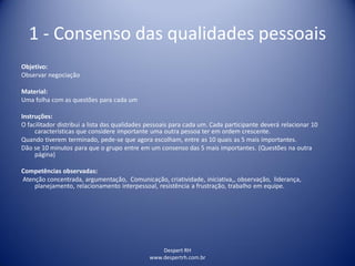 Despert RH
www.despertrh.com.br
1 - Consenso das qualidades pessoais
Objetivo:
Observar negociação
Material:
Uma folha com as questões para cada um
Instruções:
O facilitador distribui a lista das qualidades pessoais para cada um. Cada participante deverá relacionar 10
características que considere importante uma outra pessoa ter em ordem crescente.
Quando tiverem terminado, pede-se que agora escolham, entre as 10 quais as 5 mais importantes.
Dão se 10 minutos para que o grupo entre em um consenso das 5 mais importantes. (Questões na outra
página)
Competências observadas:
Atenção concentrada, argumentação, Comunicação, criatividade, iniciativa,, observação, liderança,
planejamento, relacionamento interpessoal, resistência a frustração, trabalho em equipe.
 