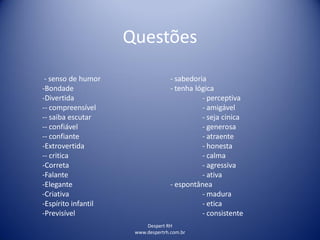 Despert RH
www.despertrh.com.br
Questões
- senso de humor - sabedoria
-Bondade - tenha lógica
-Divertida - perceptiva
-- compreensível - amigável
-- saiba escutar - seja cinica
-- confiável - generosa
-- confiante - atraente
-Extrovertida - honesta
-- critica - calma
-Correta - agressiva
-Falante - ativa
-Elegante - espontânea
-Criativa - madura
-Espírito infantil - etica
-Previsível - consistente
 