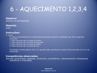 Despert RH
www.despertrh.com.br
6 - AQUECIMENTO 1,2,3,4
Objetivo:
Aquecer os participantes
Material:
nada
Instruções:
F: circulo
D: Todos os participantes em círculos deveram prestar atenção no facilitador que dirá os seguintes
comandos:
1: Todos deveram dar um passo p/ direita
2: Todos deveram dar um passo p/ esquerda
3: Todos deveram dar um passo p/ frente
4: Todos deveram dar um passo p/ traz
O facilitador começa apenas com 1 e 2, quando todos assimilarem e estiver fácil acrescenta-se 3 e 4 e vai
acelerando....
Competências observadas:
Atenção concentrada, agilidade, dinamismo, persistência, relacionamento interpessoal,
resistência a frustração,
 