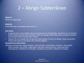 Despert RH
www.despertrh.com.br
2 – Abrigo Subterrâneo
Objetivo:
Observar negociação
Material:
Uma folha com as questões para cada um
Instruções:
• Imaginem que nossa cidade está sob ameaça de um bombardeio. Aproxima-se um homem
e lhes solicita uma decisão imediata. Existe um abrigo subterrâneo que só pode acomodar
seis pessoas. Mas 12 pretendem entrar.
• Abaixo, há uma relação das 12 pessoas interessadas a entrar no abrigo. Faça sua escolha,
destacando apenas seis delas: (ver próxima página)
Competências observadas:
Atenção concentrada, argumentação, Comunicação, criatividade, iniciativa,, observação,
determinação, persuasão, negociação, liderança, planejamento, relacionamento
interpessoal, resistência a frustração, resistência a pressão, trabalho em equipe.
 