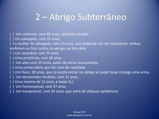 Despert RH
www.despertrh.com.br
2 – Abrigo Subterrâneo
( ) Um violinista, com 40 anos, narcótico viciado.
( ) Um advogado, com 25 anos.
( ) a mulher do advogado, com 24 anos, que acaba de sair do manicômio. Ambos
preferem ou ficar juntos no abrigo, ou fora dele.
( ) Um sacerdote com 75 anos
( ) Uma prostituta, com 34 anos.
( ) Um ateu com 20 anos, autor de vários assassinatos.
( ) Uma universitária que fez voto de castidade
( ) Um físico, 28 anos, que só aceita entrar no abrigo se puder levar consigo uma arma.
( ) Um declamador fanático, com 21 anos.
( ) Uma menina de 12 anos, e baixo Q.I.
( ) Um homossexual, com 47 anos.
( ) Um excepcional, com 32 anos, que sofre de ataques epilépticos.
 