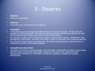 Despert RH
www.despertrh.com.br
3 - Deserto
• Objetivo:
• Observar negociação
• Material:
• Uma folha com as questões para cada um
• Instruções:
• “Você esta em um vôo de aproximadamente de 5 horas de duração. Sai do ponto de
partida as 9:00 h da manhã. No meio do caminho o piloto anuncia que desviou da rota
aproximadamente 150 Km e que está em sérias dificuldades.
• Em seguida o avião cai em um deserto e todos os tripulantes morrem. Somente os cem
passageiros sobrevivem. Ao olhar-se do alto o avião se confunde com a areia do deserto.
• Sua missão é salvar todos os passageiros. No avião, todo quebrado, você encontra os
seguintes utensílios (ver próxima pagina):
• Competências observadas:
• Atenção concentrada, argumentação, Comunicação, criatividade, iniciativa,, observação,
determinação, persuasão, negociação, liderança, planejamento, relacionamento
interpessoal, resistência a frustração, resistência a pressão, trabalho em equipe,
flexibilidade.
 