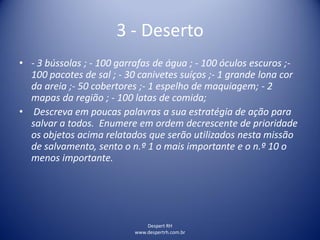 Despert RH
www.despertrh.com.br
3 - Deserto
• - 3 bússolas ; - 100 garrafas de água ; - 100 óculos escuros ;-
100 pacotes de sal ; - 30 canivetes suíços ;- 1 grande lona cor
da areia ;- 50 cobertores ;- 1 espelho de maquiagem; - 2
mapas da região ; - 100 latas de comida;
• Descreva em poucas palavras a sua estratégia de ação para
salvar a todos. Enumere em ordem decrescente de prioridade
os objetos acima relatados que serão utilizados nesta missão
de salvamento, sento o n.º 1 o mais importante e o n.º 10 o
menos importante.
 