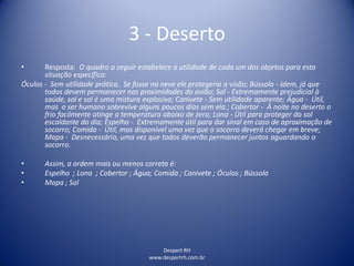 Despert RH
www.despertrh.com.br
3 - Deserto
• Resposta: O quadro a seguir estabelece a utilidade de cada um dos objetos para esta
situação específica:
Óculos - Sem utilidade prática. Se fosse na neve ele protegeria a visão; Bússola - Idem, já que
todos devem permanecer nas proximidades do avião; Sal - Extremamente prejudicial à
saúde, sal e sol é uma mistura explosiva; Canivete - Sem utilidade aparente; Água - Útil,
mas o ser humano sobrevive alguns poucos dias sem ela.; Cobertor - À noite no deserto o
frio facilmente atinge a temperatura abaixo de zero; Lona - Útil para proteger do sol
escaldante do dia; Espelho - Extremamente útil para dar sinal em caso de aproximação de
socorro; Comida - Útil, mas disponível uma vez que o socorro deverá chegar em breve;
Mapa - Desnecessário, uma vez que todos deverão permanecer juntos aguardando o
socorro.
• Assim, a ordem mais ou menos correta é:
• Espelho ; Lona ; Cobertor ; Água; Comida ; Canivete ; Óculos ; Bússola
• Mapa ; Sal
 