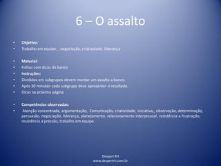 Despert RH
www.despertrh.com.br
6 – O assalto
• Objetivo:
• Trabalho em equipe, , negociação, criatividade, liderança
• Material:
• Folhas com dicas do banco
• Instruções:
• Divididos em subgrupos devem montar um assalto a banco.
• Após 30 minutos cada subgrupo deve apresentar o resultado.
• Dicas na próxima página
• Competências observadas:
• Atenção concentrada, argumentação, Comunicação, criatividade, iniciativa,, observação, determinação,
persuasão, negociação, liderança, planejamento, relacionamento interpessoal, resistência a frustração,
resistência a pressão, trabalho em equipe.
 