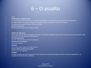 Despert RH
www.despertrh.com.br
6 – O assalto
• Texto:
• Informações complementares:
• É a única agência bancária da rua. Nos quatro quarteirões de extensão da rua só existem lojas comerciais;
• Na agência ficam dois vigias armados. Um na porta única e principal, o outro fica na cabine;
• Da agência até a praça correndo, leva um minuto.
• Pico do movimento:
• No horário do almoço ( das 12:00 às 14:00).
•
• Sistema de segurança:
• Vídeo tape (circuito interno), alarme nos caixas com botões disfarçados que tocam na polícia, lay-out que favorece visão
do interior de toda agência do lado de fora.
• Dias de pagamento:
• 10 e 30 ( quando dobra o valor do depósito).
• Número de funcionários:
• 38, sendo 4 caixas.
• Gerente:
• Senta na primeira mesa, e é muito nervoso.
• Tempo médio de abertura do cofre:
• 30 minutos ( via segredo).
• Detalhe:
• O chefe contador não tem o segredo do cofre. Apenas uma pessoa da segurança abre no final do expediente e na
ocasião do transporte de numerário.
 