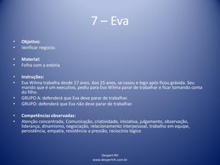 Despert RH
www.despertrh.com.br
7 – Eva
• Objetivo:
• Verificar negocio.
• Material:
• Folha com a estória
• Instruções:
• Eva Wilma trabalha desde 17 anos. Aos 25 anos, se casou e logo após ficou grávida. Seu
marido que é um executivo, pediu para Eva Wilma parar de trabalhar e ficar tomando conta
do filho.
• GRUPO A: defenderá que Eva deve parar de trabalhar.
• GRUPO: defenderá que Eva não deve parar de trabalhar.
• Competências observadas:
• Atenção concentrada, Comunicação, criatividade, iniciativa, julgamento, observação,
liderança, dinamismo, negociação, relacionamento interpessoal, trabalho em equipe,
persistência, empatia, resistência a pressão, raciocínio lógico
 