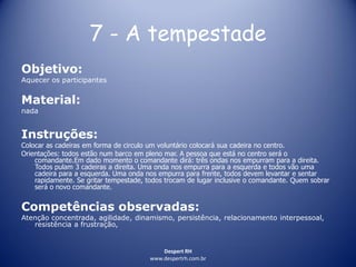 Despert RH
www.despertrh.com.br
7 - A tempestade
Objetivo:
Aquecer os participantes
Material:
nada
Instruções:
Colocar as cadeiras em forma de circulo um voluntário colocará sua cadeira no centro.
Orientações: todos estão num barco em pleno mar. A pessoa que está no centro será o
comandante.Em dado momento o comandante dirá: três ondas nos empurram para a direita.
Todos pulam 3 cadeiras a direita. Uma onda nos empurra para a esquerda e todos vão uma
cadeira para a esquerda. Uma onda nos empurra para frente, todos devem levantar e sentar
rapidamente. Se gritar tempestade, todos trocam de lugar inclusive o comandante. Quem sobrar
será o novo comandante.
Competências observadas:
Atenção concentrada, agilidade, dinamismo, persistência, relacionamento interpessoal,
resistência a frustração,
 