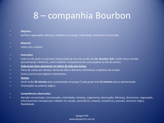 Despert RH
www.despertrh.com.br
8 – companhia Bourbon
• Objetivo:
• Verificar negociação, liderança, trabalho em equipe, criatividade, resistência a frustração.
• Material:
• Folha com a estória
• Instruções:
• Cada um de vocês é supervisor (reponsável) da área de vendas da Cia. Bourbon S/A e estão numa reunião,
apresentando à diretoria, como viabilizar o lançamento do novo produto no Rio de Janeiro.
• Cada grupo deve apresentar um plano de ação que inclua:
• Plano de visitas aos clientes; Venda de idéia à diretoria; Estimativas e objetivos de vendas
• Outros pontos que julgarem importantes.
• Tempo:
• Vocês terão 20 minutos para a preparação em grupo.E cada grupo terá 15 minutos para a apresentação.
• Orientações na próxima página
• Competências observadas:
• Atenção concentrada, Comunicação, criatividade, iniciativa, julgamento, observação, liderança, dinamismo, negociação,
relacionamento interpessoal, trabalho em equipe, persistência, empatia, resistência a pressão, raciocínio lógico,
flexibilidade.
 