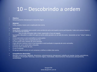 Despert RH
www.despertrh.com.br
10 – Descobrindo a ordem
• Objetivo:
• Relacionamento interpessoal e raciocínio lógico
• Material:
• Folha, caneta e texto com a explicação dos carros
• Instruções:
• Vocês foram convidados para assistir uma corrida de carro com quatro carros participando. Cada carro possui marca e
cor diferente dos demais.
• Eles já estão alinhados lado a lado, esperando a hora da largada.
• Sua tarefa é descobrir a ordem em que os carros estão parados um ao lado do outro, baseando-se nas “ dicas” dadas a
seguir:
• O uno está entre o carro vermelho e o carro preto.
• O gol é o segundo carro à esquerda do uno
• O carro preto está a direita do carro amarelo.
• O gol não tem nenhum carro à sua esquerda e está localizado à esquerda do carro vermelho.
• A direita do carro verde está o chevette.
• O monza está a direita do uno.
• O uno é amarelo
• Em grupo devem entrar em um consenso e definar a ordem dos carros.
• Competências observadas:
• Atenção concentrada, agilidade, dinamismo, relacionamento interpessoal, trabalho em equipe, humor, persistência,
resistência a frustração, liderança, raciocínio lógico, criatividade, relacionamento interpessoal, planejamento,
sociabilidade.
 