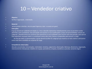Despert RH
www.despertrh.com.br
10 – Vendedor criativo
• Objetivo:
• Verificar negociação, criatividade.
• Material:
• jornal,canetas coloridas, rolo de papel higienico; latas e sucatas em geral.
• Instruções:
• O grupo deverá ser subdivido em duplas ou trios e deverão representar simbolicamente como se percebem sendo
admitidos como vendedores. Esta percepção será quanto as suas qualificações e traços de personalidades comuns ao
subgrupo . Deverão entrar em consenso para apresenta as suas qualidades para assumir esta nova posição, para que ao
final exponham ao grupo maior e o convençam serem eles mais criativos e preparados para assumir o cargo.
• Ao final de todas as apresentações o grupo deverá escolher 01 subgrupo que mostrou-se mais criativo e persuasivo
como mais forte candidato ao ocupante do cargo.
• Competências observadas:
• Atenção concentrada, Comunicação, criatividade, iniciativa, julgamento, observação, liderança, dinamismo, negociação,
relacionamento interpessoal, trabalho em equipe, persistência, empatia, resistência a pressão, raciocínio lógico
 