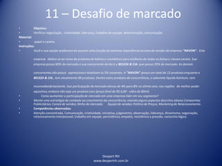Despert RH
www.despertrh.com.br
11 – Desafio de marcado
• Objetivo:
• Verificar negociação, criatividade, liderança, trabalho de equipe, determinação, comunicação.
Material:
• papel e caneta.
Instruções:
• Você e sua equipe acabaram de assumir uma função de extrema importância na área de vendas da empresa "NAVON". Esta
empresa dedica-se ao ramo de produtos de beleza e cosméticos para mulheres de todas as faixas e classes sociais. Sua
empresa possui 60% do mercado e sua concorrente direta é a BELEZA & CIA. que possui 35% do mercado. As demais
concorrentes são pouco expressivase totalizam os 5% restantes. A "NAVON" possui um total de 13 produtos enquanto a
BELEZA & CIA., tem atualmente 08 produtos. Dentre estes produtos da concorrência, o sabonete líquido Xantium, vem
incomodandobastante. Sua participação demercado elevou de 4% para 8% no último ano, nas regiões de melhor poder
aquisitivo,embora não seja um produto caro (preço final de R$ 6,00 - vidro de 80ml).
• Como aumentar a participaçãode mercado em uma empresa líder em seu segmento?
• Monte uma estratégia de combate ao crescimento da concorrência, visandoalguns aspectos descritos abaixo:Campanhas
Publicitárias;Canais de vendas; Nicho de mercado; Equipe de vendas; Política de Preços; Marketing de Relacionamento.
• Competências observadas:
• Atenção concentrada, Comunicação, criatividade, iniciativa, julgamento, observação, liderança, dinamismo, negociação,
relacionamento interpessoal, trabalho em equipe, persistência, empatia, resistência a pressão, raciocínio lógico
 