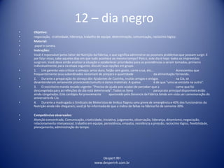 Despert RH
www.despertrh.com.br
12 – dia negro
• Objetivo:
• negociação, criatividade, liderança, trabalho de equipe, determinação, comunicação, raciocínio lógicp.
• Material:
• papel e caneta.
• Instruções:
• Você é reponsável pelos Setor de Nutrição da Fábrica, o que significa administrar os possíveis problemas que possam surgir. E
por falar nisso, sabe aqueles dias em que tudo acontece ao mesmo tempo? Pois é, este dia é hoje: todos os imprevistos
surgiram. Você deve então analizar a situação e estabelecer prioridades para as providências a serem tomadas, primeiro
individualmente,para na etapa seguinte, discutir suas opções em grupo.
• 1. Um gerente veio criticar o almoço: arroz duro, feijão sem gosto, carne crua, etc... Acrescentou que
frequentemente seus subordinados reclamam do preparo e quantidade da alimentação fornecida.
• 2. Durante a preparação do almoço dos Ajudantes de Cozinha, muitas amigas e antigas na Cia, se
desentenderam seriamente provocando tumulto e danos materiais. A queixa é de que "uma se encosta na outra".
• 3. O cozinheiro manda recado urgente: "Preciso de ajuda pois acabei de perceber que a carne que foi
descongelada para as refeições do dia está deteriorada". Todos os ítens para prato principal disponíveis estão
ainda congelados. Este cardápio foi previamente aparovado pela Gerencia da Fábrica tendo em vista ser comemoração do
aniversário da Cia.
• 4. Durante a madrugada o Sindicato de Motoristas de ônibus flagrou uma greve de emergência e 40% dos funcionários da
Nutrição ainda não chegaram; você já foi informada de que o índice de faltas na fábrica foi de somente 20%.
• Competências observadas:
• Atenção concentrada, Comunicação, criatividade, iniciativa, julgamento, observação, liderança, dinamismo, negociação,
relacionamento interpessoal, trabalho em equipe, persistência, empatia, resistência a pressão, raciocínio lógico, flexibilidade,
planejamento, administração do tempo.
 
