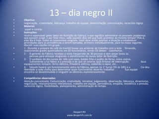 Despert RH
www.despertrh.com.br
13 – dia negro II
• Objetivo:
• negociação, criatividade, liderança, trabalho de equipe, determinação, comunicação, raciocínio lógicp.
• Material:
• papel e caneta.
• Instruções:
• Você é reponsável pelos Setor de Nutrição da Fábrica, o que significa administrar os possíveis problemas
que possam surgir. E por falar nisso, sabe aqueles dias em que tudo acontece ao mesmo tempo? Pois é,
este dia é hoje: todos os imprevistos surgiram. Você deve então analizar a situação e estabelecer
prioridades para as providências a serem tomadas, primeiro individualmente, para na etapa seguinte,
discutir suas opções em grupo.
• 1 - Durante o preparo do café da manhã houve um acidente de trabalho com o leite fervendo,
ocasionando graves queimaduras em 05 funcionários, sendo 03 destes cozinheiros.
• 2 - O gerente da Fábrica recebeu a visita inesperada de 30 pessoas e sem avisar levou as
pessoas para almoçar elogiando o atendimento do nosso Setor de Nutrição.
• 3 - O cardápio do dia consta de: bife com ovos, batata frita e pudim de forno, entre outros.
Subtamente a luz faltou e a previsão é de que só retorne após 8 horas de interrupção. Seus
equipamentos incluem: forno elétrico, fritadeira elétrica, caldeirão à vapor, etc...
• 4 - Sábado haverá um funcionamento extra na Fábrica, apenas no 1° turno (5h às 14h) e a Cia deu
liberdade a cada chefia para determinar quais funcionários deverão trabalhar. Sua equipe
encontra-se desestimulada e ninguém se ofereceu espontaneamente.
• Competências observadas:
• Atenção concentrada, Comunicação, criatividade, iniciativa, julgamento, observação, liderança, dinamismo,
negociação, relacionamento interpessoal, trabalho em equipe, persistência, empatia, resistência a pressão,
raciocínio lógico, flexibilidade, planejamento, administração do tempo.
 
