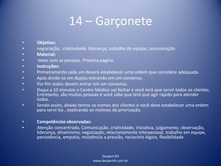 Despert RH
www.despertrh.com.br
14 – Garçonete
• Objetivo:
• negociação, criatividade, liderança, trabalho de equipe, comunicação
• Material:
• texto com as pessoas. Próxima página.
• Instruções:
• Primeiramente cada um deverá estabelecer uma ordem que considere adequada.
• Após divide-se em duplas entrando em um consenso.
• Por fim todos devem entrar em um consenso.
• Daqui a 10 minutos o Centro Médico vai fechar e você terá que servir todos os clientes.
Entretanto, são muitas pessoas e você sabe que terá que agir rápido para atender
todos.
• Sendo assim, abaixo temos os nomes dos clientes e você deve estabelecer uma ordem
para serví-los , explicando os motivos da priorização.
• Competências observadas:
• Atenção concentrada, Comunicação, criatividade, iniciativa, julgamento, observação,
liderança, dinamismo, negociação, relacionamento interpessoal, trabalho em equipe,
persistência, empatia, resistência a pressão, raciocínio lógico, flexibilidade.
 