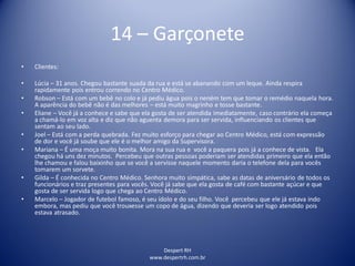 Despert RH
www.despertrh.com.br
14 – Garçonete
• Clientes:
• Lúcia – 31 anos. Chegou bastante suada da rua e está se abanando com um leque. Ainda respira
rapidamente pois entrou correndo no Centro Médico.
• Robson – Está com um bebê no colo e já pediu água pois o nenëm tem que tomar o remédio naquela hora.
A aparência do bebê não é das melhores – está muito magrinho e tosse bastante.
• Eliane – Você já a conhece e sabe que ela gosta de ser atendida imediatamente, caso contrário ela começa
a chamá-lo em voz alta e diz que não aguenta demora para ser servida, influenciando os clientes que
sentam ao seu lado.
• Joel – Está com a perda quebrada. Fez muito esforço para chegar ao Centro Médico, está com expressão
de dor e você já soube que ele é o melhor amigo da Supervisora.
• Mariana – É uma moça muito bonita. Mora na sua rua e você a paquera pois já a conhece de vista. Ela
chegou há uns dez minutos. Percebeu que outras pessoas poderiam ser atendidas primeiro que ela então
lhe chamou e falou baixinho que se você a servisse naquele momento daria o telefone dela para vocês
tomarem um sorvete.
• Gilda – É conhecida no Centro Médico. Senhora muito simpática, sabe as datas de aniversário de todos os
funcionários e traz presentes para vocês. Você já sabe que ela gosta de café com bastante açúcar e que
gosta de ser servida logo que chega ao Centro Médico.
• Marcelo – Jogador de futebol famoso, é seu ídolo e do seu filho. Você percebeu que ele já estava indo
embora, mas pediu que você trouxesse um copo de água, dizendo que deveria ser logo atendido pois
estava atrasado.
 