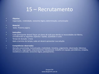 Despert RH
www.despertrh.com.br
15 – Recrutamento
• Objetivo:
• negociação, criatividade, raciocínio lógico, determinação, comunicação
• Material:
• texto. Próxima página.
• Instruções:
• Cada participante deverá Traçar um plano de ação que atenda as necessidades da Fábrica,
considerando os seguintes aspectos: rapidez, qualidade e custo.
• Tempo de duração: 1 hora
• Após o termino do tempo, cada um deverá apresentar sua solução.
• Competências observadas:
• Atenção concentrada, Comunicação, criatividade, iniciativa, julgamento, observação, liderança,
dinamismo, negociação, relacionamento interpessoal, trabalho em equipe, persistência, empatia,
resistência a pressão, raciocínio lógico, planejamento.
 