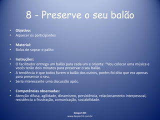 Despert RH
www.despertrh.com.br
8 - Preserve o seu balão
• Objetivo:
• Aquecer os participantes
• Material:
• Bolas de soprar e palito
• Instruções:
• O facilitador entrega um balão para cada um e orienta: “Vou colocar uma música e
vocês terão dois minutos para preservar o seu balão.
• A tendência é que todos furem o balão dos outros, porém foi dito que era apenas
para preservar o seu.
• Seria interessante uma discussão após.
• Competências observadas:
• Atenção difusa, agilidade, dinamismo, persistência, relacionamento interpessoal,
resistência a frustração, comunicação, sociabilidade.
 
