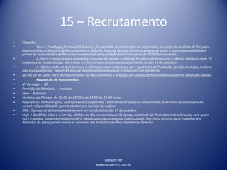 Despert RH
www.despertrh.com.br
15 – Recrutamento
• Situação:
• Você é Psicólogo, formado há 3 anos e foi admitido recentemente na empresa X, no cargo de Analista de RH, para
desempenhar as funções de Recrutamento e Seleção. Trata-se de uma Empresa de grande porte e sua responsabilidade é
prover as necessidades de Recursos Humanos de uma unidade fabril com cerca de 3.000 funcionários.
• A época é propícia para aumentar o volume de vendas e além de ter pique de produção, a fábrica comprou mais 10
máquinas de produção que vão entrar em funcionamento,imprescindivelmente no dia 15 de outubro.
• A Fábrica roda em dois turnos e o efetivo de cada máquina é de 3 Ajudantes de Produção, função essa que, embora
não seja qualificada, requer 45 dias de treinamento para operar a máquina com eficiência.
• No dia 29 de julho, você recebeu no setor de Recrutamento e Seleção, um pedido de funcionários conforme descrição abaixo:
• Requisição de Funcionários:
• Nº de vagas – 60
• Previsão de Admissão – imediato
• Sexo - feminino
• Horários da Fábrica- de 05:00 às 14:00 e de 14:00 às 23:00 horas
• Requisitos – Primeiro grau, boa apresentação pessoal, capacidade de atenção concentrada,bom nível de compreensão
verbal e disponibilidade para trabalhar em horário de rodízio.
• OBS: O processo de treinamento deverá ser concluido no dia 14 de outubro.
• Hoje é dia 30 de julho e o Serviço Médico da Cia. encaminhou o Sr. Jonas, Assistente de Recrutamento e Seleção, com quem
você trabalha, para internação no INPS, devido doença contagiosa (tuberculose). Seu único recurso para trabalhar é o
digitador do setor, porém nunca se envolveu em trabalhos de Recrutamento e Seleção.
 