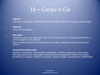 Despert RH
www.despertrh.com.br
16 – Cacau e Cia
• Objetivo:
• Liderança, negociação, criatividade, raciocínio lógico,trabalho em equipe, comunicação
• Material:
• texto. Próxima página.
• Instruções:
• Dividindo o grupo em subgrupos, cada um deverá solucionar a situação apresentada na
próxima página em 45 minutos.
• Após, cada grupo apresenta aos demais sua solução, podendo ser questionado pelos
demais.
• Competências observadas:
• Atenção concentrada, Comunicação, criatividade, iniciativa, julgamento, observação,
liderança, dinamismo, negociação, relacionamento interpessoal, trabalho em equipe,
persistência, empatia, resistência a pressão, raciocínio lógico, planejamento, flexibilidade.
 