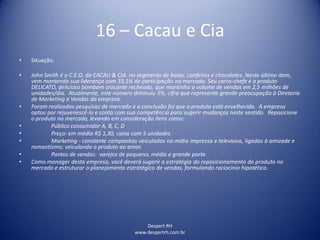 Despert RH
www.despertrh.com.br
16 – Cacau e Cia
• Situação:
• John Smith é o C.E.O. da CACAU & CIA. no segmento de balas, confeitos e chocolates. Neste último item,
vem mantendo sua liderança com 33,1% de participação no mercado. Seu carro-chefe é o produto
DELICATO, delicioso bombom crocante recheado, que mantinha o volume de vendas em 2,5 milhões de
unidades/dia. Atualmente, este número diminuiu 5%, cifra que representa grande preocupação à Diretoria
de Marketing e Vendas da empresa.
• Foram realizadas pesquisas de mercado e a conclusão foi que o produto está envelhecido. A empresa
optou por rejuvenescê-lo e conta com sua competência para sugerir mudanças neste sentido. Reposicione
o produto no mercado, levando em consideração itens como:
• Público consumidor A, B, C, D
• Preço: em média R$ 1,30, caixa com 5 unidades
• Marketing - constante campanhas veiculadas na mídia impressa e televisiva, ligadas à amizade e
romantismo; veiculando o produto ao amor.
• Pontos de vendas: varejos de pequeno, médio e grande porte.
• Como manager desta empresa, você deverá sugerir a estratégia do reposicionamento do produto no
mercado e estruturar o planejamento estratégico de vendas, formulando raciocínio hipotético.
 