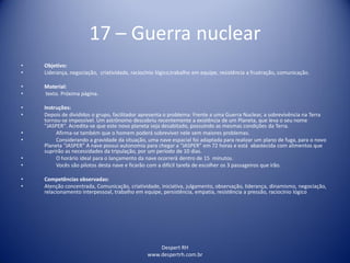 Despert RH
www.despertrh.com.br
17 – Guerra nuclear
• Objetivo:
• Liderança, negociação, criatividade, raciocínio lógico,trabalho em equipe, resistência a frustração, comunicação.
• Material:
• texto. Próxima página.
• Instruções:
• Depois de divididos o grupo, facilitador apresenta o problema: Frente a uma Guerra Nuclear, a sobrevivência na Terra
tornou-se impossível. Um astrônomo descobriu recentemente a existência de um Planeta, que leva o seu nome
"JASPER". Acredita-se que este novo planeta seja desabitado, possuindo as mesmas condições da Terra.
• Afirma-se também que o homem poderá sobreviver nele sem maiores problemas.
• Considerando a gravidade da situação, uma nave espacial foi adaptada para realizar um plano de fuga, para o novo
Planeta “JASPER” A nave possui autonomia para chegar a “JASPER” em 72 horas e está abastecida com alimentos que
suprirão as necessidades da tripulação, por um período de 10 dias.
• O horário ideal para o lançamento da nave ocorrerá dentro de 15 minutos.
• Vocês são pilotos desta nave e ficarão com a difícil tarefa de escolher os 3 passageiros que irão.
• Competências observadas:
• Atenção concentrada, Comunicação, criatividade, iniciativa, julgamento, observação, liderança, dinamismo, negociação,
relacionamento interpessoal, trabalho em equipe, persistência, empatia, resistência a pressão, raciocínio lógico
 