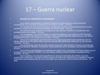 Despert RH
www.despertrh.com.br
17 – Guerra nuclear
• RELAÇÃO DE CANDIDATOS A PASSAGEIROS
• Uma médica especializada em Medicina Natural de Sobrevivência, que foi envolvida
recentemente em um grande escândalo por ter traído o marido – 35 anos.
• Um cientista de renome internacional, considerado o melhor em desenvolvimento de armas
nucleares, casado com uma médica ganhadora do Prêmio Nobel - 38 anos.
• Um astrônomo que descobriu a existência do novo planeta “JASPER”, é considerado uma
sumidade pelos seus colegas - 62 anos.
• Um antropólogo, com especialidades em culturas indígenas, que se filiou ao TFP (Tradição,
família e propriedade) tornando-se um ativista contra a degeneração dos valores morais. Sua última
pregação foi contra o uso de biquinis nos clubes - 35 anos.
• Uma jovem superdotada, fazendo parte de um projeto do governo para estudo da cura do
câncer, apesar de ser um gênio sabe-se que tem grande dificuldade para relacionar-se com pessoas
"normais"- 18 anos.
• Um contraventor, dono de uma das maiores bancas de "jogo de bicho "do país, é considerado
uma pessoa bastante influente, carismático, tendo pretensões de se candidatar nas próximas eleições -
40 anos.
• Uma médica especializada em transplante de orgãos vitais, ganhadora do Prêmio Nobel, que só
aceitaria ir para o Planeta “JASPER”, se o seu marido, cientista nuclear (também candidato) fosse
escolhido - 31 anos.
• Uma arquiteta, com uma boa experiência no ramo de construção de grandes conjuntos
residenciais e urbanismo. No último mês foi expulsa da Ordem dos Arquitetos por negligência técnica
responsável pelo desabamento de uma construção, que ocasionou mortes e ferimentos graves - 32
anos.
 