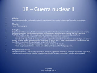 Despert RH
www.despertrh.com.br
18 – Guerra nuclear II
• Objetivo:
• Liderança, negociação, criatividade, raciocínio lógico,trabalho em equipe, resistência a frustração, comunicação.
• Material:
• texto. Próxima página.
• Instruções:
• Depois de divididos o grupo, facilitador apresenta o problema: Frente a uma Guerra Nuclear, a sobrevivência na Terra
tornou-se impossível. Um astrônomo descobriu recentemente a existência de um Planeta, que leva o seu nome
"JASPER". Acredita-se que este novo planeta seja desabitado, possuindo as mesmas condições da Terra.
• Afirma-se também que o homem poderá sobreviver nele sem maiores problemas.
• Considerando a gravidade da situação, uma nave espacial foi adaptada para realizar um plano de fuga, para o novo
Planeta “JASPER” A nave possui autonomia para chegar a “JASPER” em 72 horas e está abastecida com alimentos que
suprirão as necessidades da tripulação, por um período de 10 dias.
• O horário ideal para o lançamento da nave ocorrerá dentro de 15 minutos.
• Vocês são pilotos desta nave e ficarão com a difícil tarefa de escolher 4 artigos que irão.
• Competências observadas:
• Atenção concentrada, Comunicação, criatividade, iniciativa, julgamento, observação, liderança, dinamismo, negociação,
relacionamento interpessoal, trabalho em equipe, persistência, empatia, resistência a pressão, raciocínio lógico
 