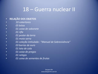 Despert RH
www.despertrh.com.br
18 – Guerra nuclear II
• RELAÇÃO DOS OBJETOS
• 10 cobertores
• 05 bóias
• 01 caixa de sabonete
• 01 rifle
• 01 poster da terra
• 01 moto-serra
• 01 coleção intitulada : "Manual de Sobrevivência"
• 03 barras de ouro
• 01 lata de cola
• 01 caixa de pregos
• 01 relógio
• 01 caixa de sementes de frutas
 