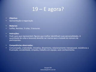 Despert RH
www.despertrh.com.br
19 – E agora?
• Objetivo:
• Apresentação e negociação
• Material:
• Sulfite, Revistas, 3 colas, 3 tesouras.
• Instruções:
• Pedir para que representem figuras que melhor identificam suas personalidades. A
quantidade de colas e tesouras deverão ser menos que a metade do número de
participantes.
• Competências observadas:
• Comunicação, criatividade, iniciativa, dinamismo, relacionamento interpessoal, resistência a
frustração, sociabilidade, empatia, trabalho em equipe, auto conhecimento.
 
