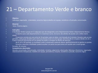 Despert RH
www.despertrh.com.br
21 – Departamento Verde e branco
• Objetivo:
• Liderança, negociação, criatividade, raciocínio lógico,trabalho em equipe, resistência a frustração, comunicação.
• Material:
• texto. Próxima página.
• Instruções:
• O facilitador divide o grupo em 2 subgrupos que são designados como Departamento Verde e Departamento Branco.
• O objetivo para cada Departamento é o maximizar lucros. Os lucros são obtidos de acordo com a folha matriz
anexa.
• O exercício consiste em uma série de 10 períodos cada um deles, com duração de 3 minutos. Durante cada um dos
períodos, cada grupo decidirá qual a letra que deseja enviar ao outro grupo. Esta letra (W, X, Y, Z para o Verde e A, B, C,
D para o Branco) será escrita em um pedaço de papel e entregue ao diretor do exercício.
• No 5º, 8º e 10º período, os resultados serão multiplicados podendo alterar significativamente os ganhos ou perdas.
• Durante o exercício o facilitador poderá escolher um porta-voz para entrar em acordo com o outro grupo.
• Duração: 45 minutos
• Competências observadas:
• Atenção concentrada, Comunicação, criatividade, iniciativa, julgamento, observação, liderança, dinamismo, negociação,
relacionamento interpessoal, trabalho em equipe, persistência, empatia, resistência a pressão, raciocínio lógico
 